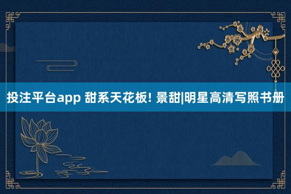 投注平台app 甜系天花板! 景甜|明星高清写照书册