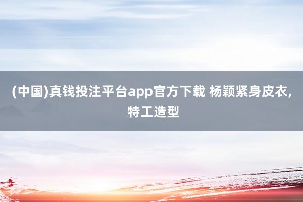 (中国)真钱投注平台app官方下载 杨颖紧身皮衣，<a href=