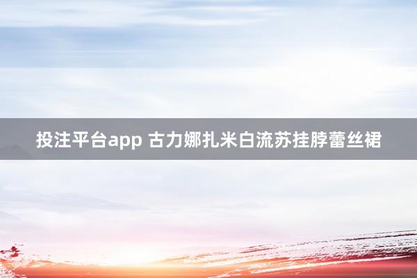 投注平台app 古力娜扎米白流苏挂脖蕾丝裙