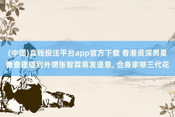 (中国)真钱投注平台app官方下载 香港资深男星曹查理提到外甥张智霖萌发退意， 合身家够三代花