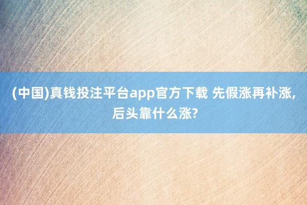 (中国)真钱投注平台app官方下载 先假涨再补涨， 后头靠什么涨?