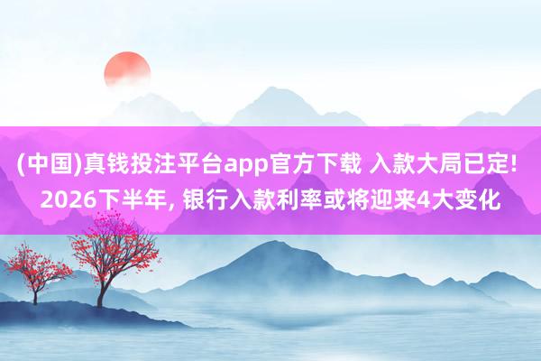 (中国)真钱投注平台app官方下载 入款大局已定! 2026下半年， 银行入款利率或将迎来4大变化