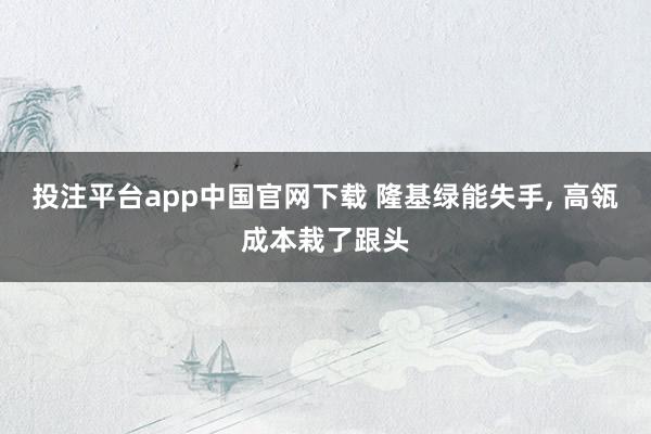 投注平台app中国官网下载 隆基绿能失手， 高瓴成本栽了跟头