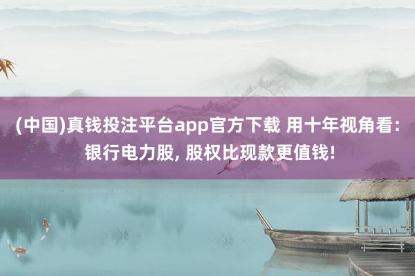 (中国)真钱投注平台app官方下载 用十年视角看: 银行电力股， 股权比现款更值钱!