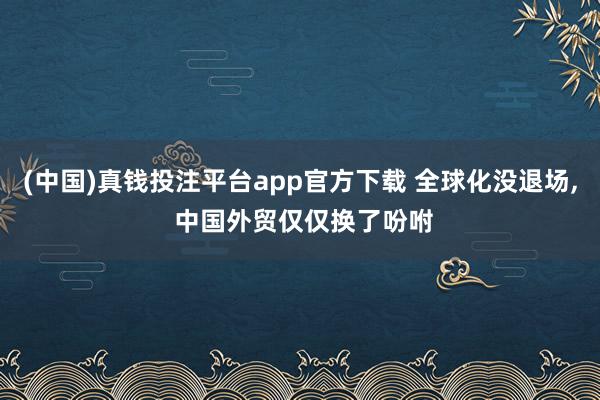 (中国)真钱投注平台app官方下载 全球化没退场， 中国外贸仅仅换了吩咐