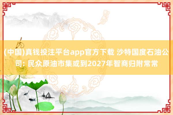(中国)真钱投注平台app官方下载 沙特国度石油公司: 民众原油市集或到2027年智商归附常常