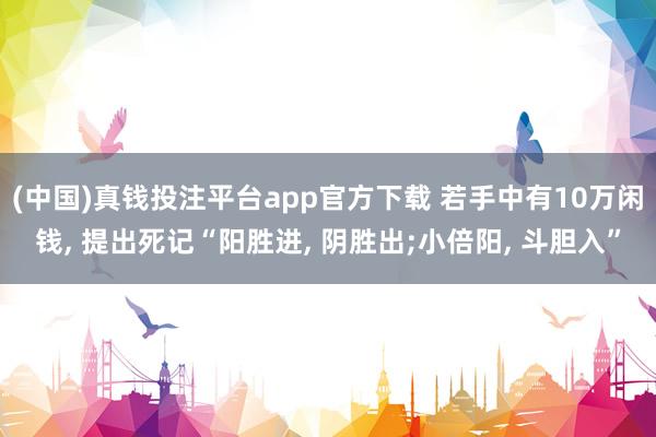 (中国)真钱投注平台app官方下载 若手中有10万闲钱， 提出死记“阳胜进， 阴胜出;小倍阳， 斗胆入”