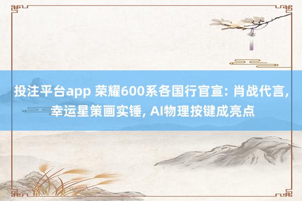 投注平台app 荣耀600系各国行官宣: 肖战代言， 幸运星策画实锤， AI物理按键成亮点