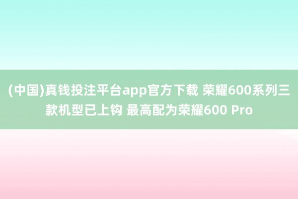 (中国)真钱投注平台app官方下载 荣耀600系列三款机型已上钩 最高配为荣耀600 Pro