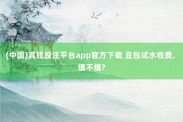 (中国)真钱投注平台app官方下载 豆包试水收费， 值不值?