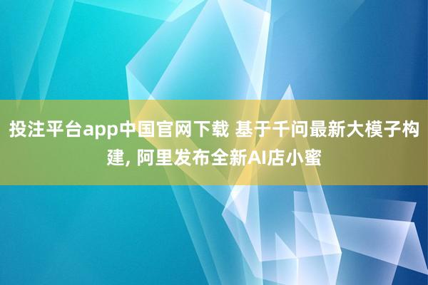 投注平台app中国官网下载 基于千问最新大模子构建， 阿里发布全新AI店小蜜