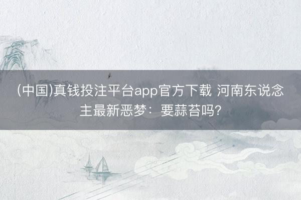 (中国)真钱投注平台app官方下载 河南东说念主最新恶梦：要蒜苔吗？