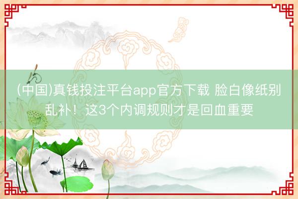(中国)真钱投注平台app官方下载 脸白像纸别乱补！这3个内调规则才是回血重要