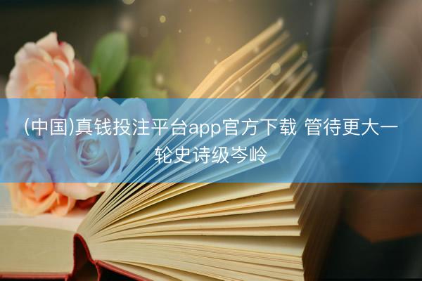 (中国)真钱投注平台app官方下载 管待更大一轮史诗级岑岭