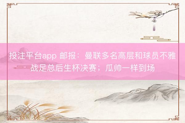 投注平台app 邮报：曼联多名高层和球员不雅战足总后生杯决赛；瓜帅一样到场