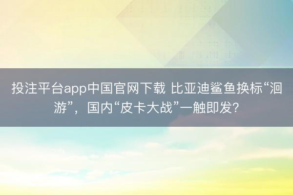 投注平台app中国官网下载 比亚迪鲨鱼换标“洄游”，国内“皮卡大战”一触即发？