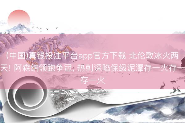 (中国)真钱投注平台app官方下载 北伦敦冰火两重天! 阿森纳领跑争冠， 热刺深陷保级泥潭存一火存一火