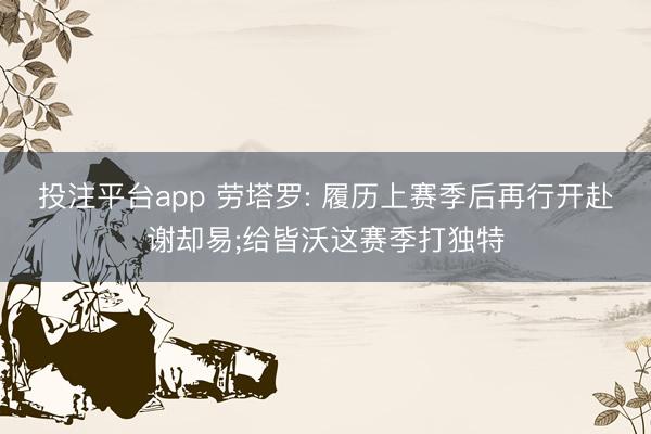 投注平台app 劳塔罗: 履历上赛季后再行开赴谢却易;给皆沃这赛季打独特