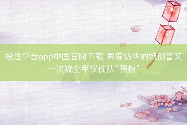 投注平台app中国官网下载 再度访华的特朗普又一次被全军仪仗队“圈粉”