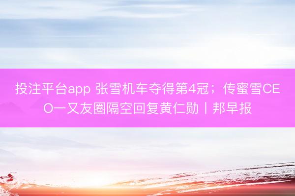 投注平台app 张雪机车夺得第4冠；传蜜雪CEO一又友圈隔空回复黄仁勋丨邦早报