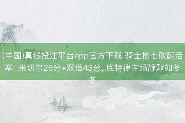 (中国)真钱投注平台app官方下载 骑士抢七砍翻活塞! 米切尔26分+双塔43分， 底特律主场静默如冬