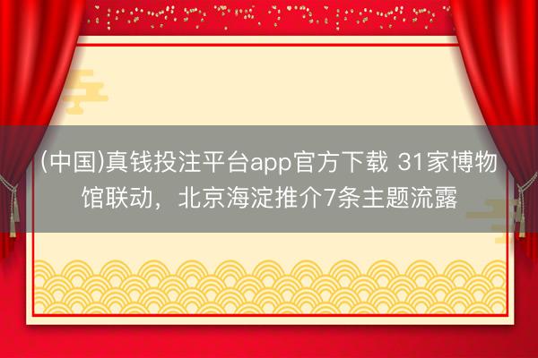 (中国)真钱投注平台app官方下载 31家博物馆联动，北京海淀推介7条主题流露