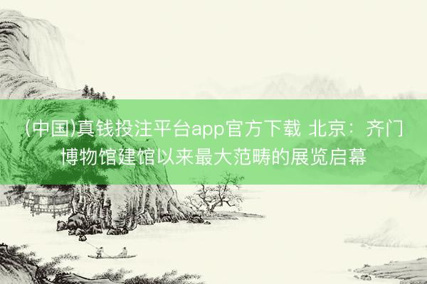 (中国)真钱投注平台app官方下载 北京：齐门博物馆建馆以来最大范畴的展览启幕