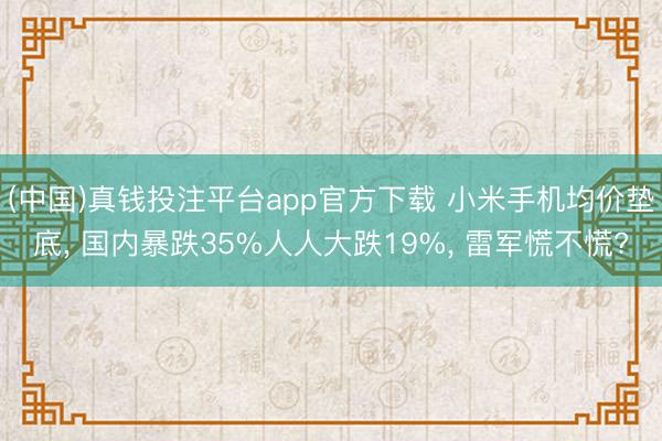 (中国)真钱投注平台app官方下载 小米手机均价垫底， 国内暴跌35%人人大跌19%， 雷军慌不慌?