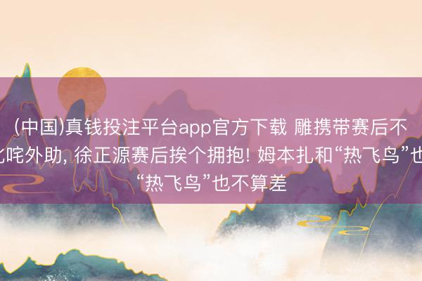 (中国)真钱投注平台app官方下载 雕携带赛后不持手+叱咤外助， 徐正源赛后挨个拥抱! 姆本扎和“热飞鸟”也不算差