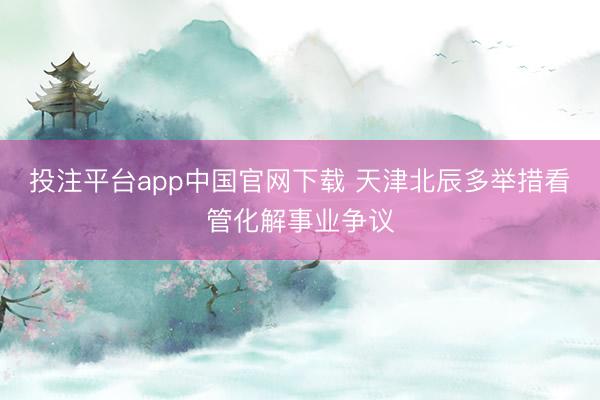 投注平台app中国官网下载 天津北辰多举措看管化解事业争议