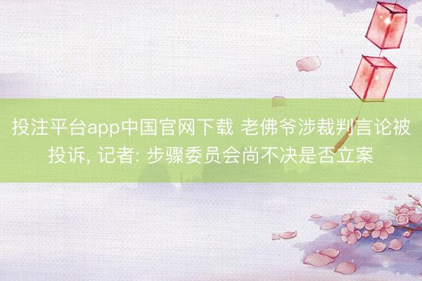 投注平台app中国官网下载 老佛爷涉裁判言论被投诉， 记者: 步骤委员会尚不决是否立案