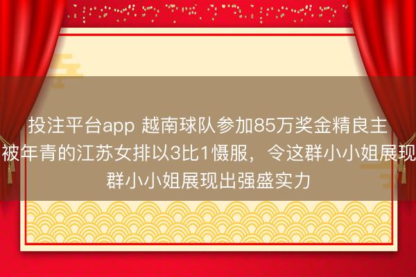 投注平台app 越南球队参加85万奖金精良主场夺冠，却被年青的江苏女排以3比1慑服，令这群小小姐展现出强盛实力