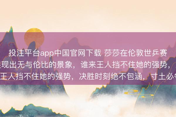 投注平台app中国官网下载 莎莎在伦敦世乒赛决赛中打得如醉如痴，展现出无与伦比的景象，谁来王人挡不住她的强势，决胜时刻绝不包涵，寸土必争！