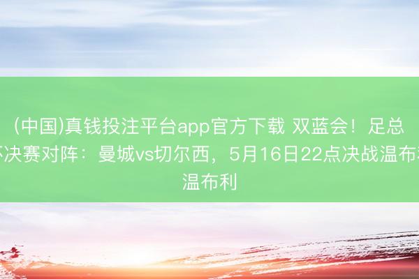 (中国)真钱投注平台app官方下载 双蓝会！足总杯决赛对阵：曼城vs切尔西，5月16日22点决战温布利