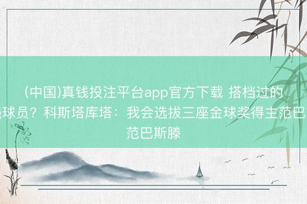 (中国)真钱投注平台app官方下载 搭档过的最强球员？科斯塔库塔：我会选拔三座金球奖得主范巴斯滕