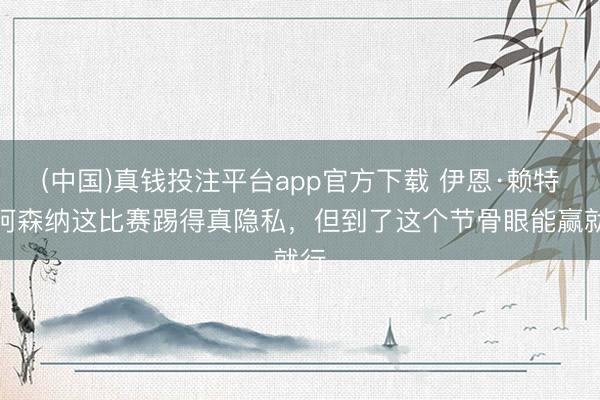 (中国)真钱投注平台app官方下载 伊恩·赖特：阿森纳这比赛踢得真隐私，但到了这个节骨眼能赢就行