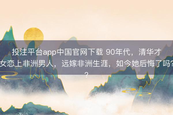 投注平台app中国官网下载 90年代，清华才女恋上非洲男人，远嫁非洲生涯，如今她后悔了吗？