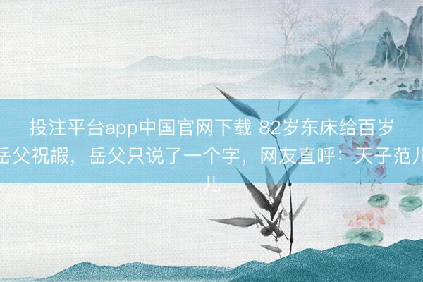 投注平台app中国官网下载 82岁东床给百岁岳父祝嘏,岳父只说了一个字,网友直呼:天子范儿