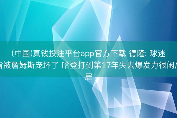 (中国)真钱投注平台app官方下载 德隆: 球迷皆被詹姆斯宠坏了 哈登打到第17年失去爆发力很闲居