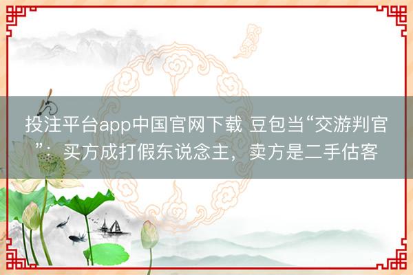 投注平台app中国官网下载 豆包当“交游判官”：买方成打假东说念主，卖方是二手估客