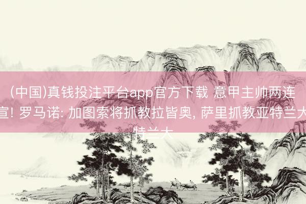 (中国)真钱投注平台app官方下载 意甲主帅两连宣! 罗马诺: 加图索将抓教拉皆奥， 萨里抓教亚特兰大
