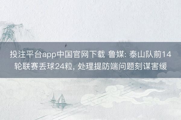 投注平台app中国官网下载 鲁媒: 泰山队前14轮联赛丢球24粒， 处理提防端问题刻谋害缓