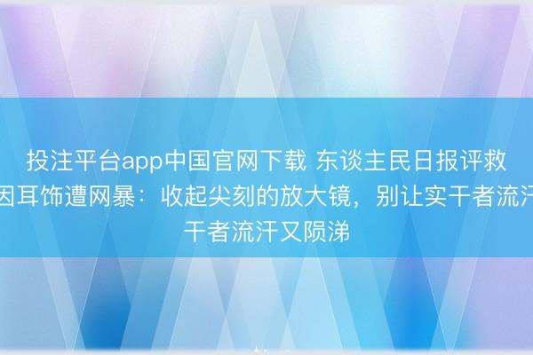 投注平台app中国官网下载 东谈主民日报评救灾干部因耳饰遭网暴：收起尖刻的放大镜，别让实干者流汗又陨涕