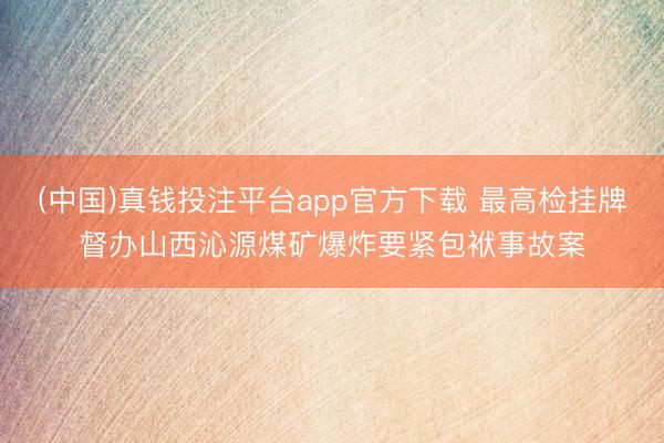 (中国)真钱投注平台app官方下载 最高检挂牌督办山西沁源煤矿爆炸要紧包袱事故案