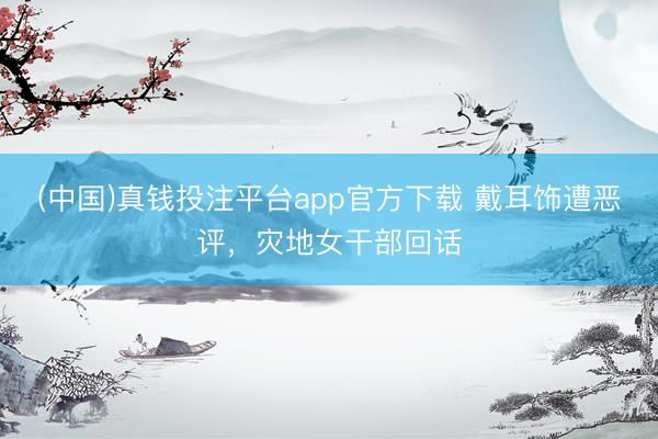 (中国)真钱投注平台app官方下载 戴耳饰遭恶评，灾地女干部回话