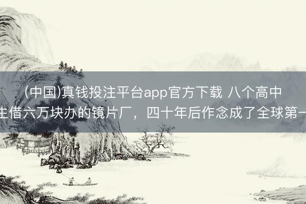 (中国)真钱投注平台app官方下载 八个高中生借六万块办的镜片厂，四十年后作念成了全球第一