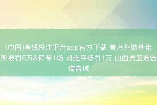 (中国)真钱投注平台app官方下载 青岛外助基诺内斯被罚5万&停赛1场 刘维伟被罚1万 山西男篮遭告诫