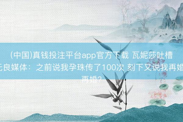 (中国)真钱投注平台app官方下载 瓦妮莎吐槽无良媒体：之前说我孕珠传了100次 刻下又说我再婚？