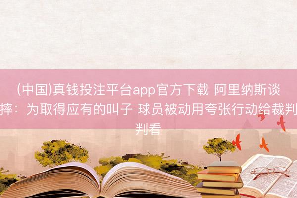 (中国)真钱投注平台app官方下载 阿里纳斯谈假摔：为取得应有的叫子 球员被动用夸张行动给裁判看