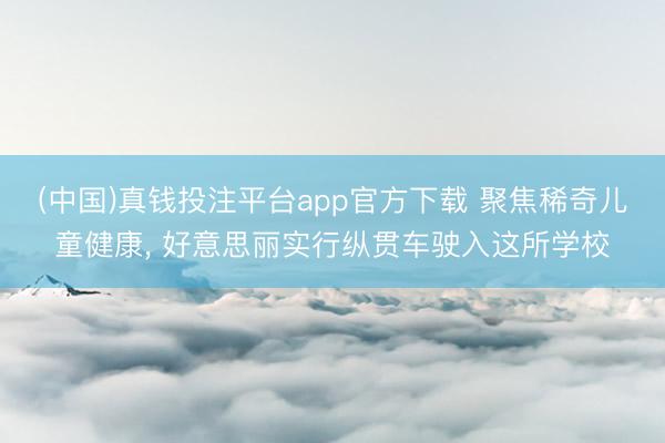 (中国)真钱投注平台app官方下载 聚焦稀奇儿童健康， 好意思丽实行纵贯车驶入这所学校